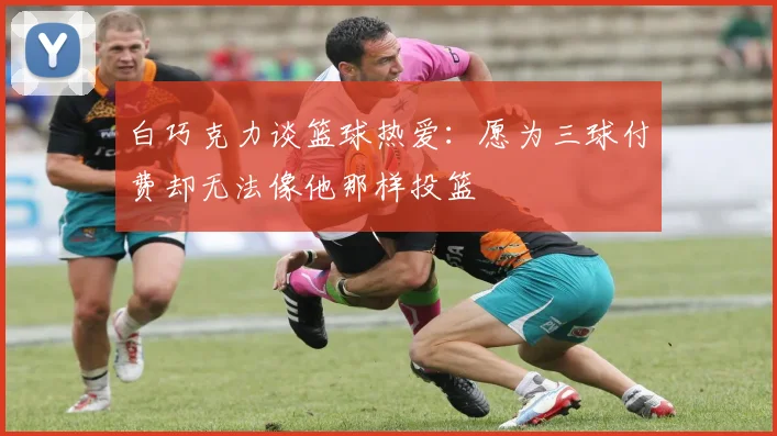 白巧克力谈篮球热爱：愿为三球付费却无法像他那样投篮