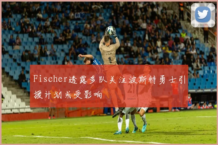 Fischer透露多队关注波斯特勇士引援计划或受影响