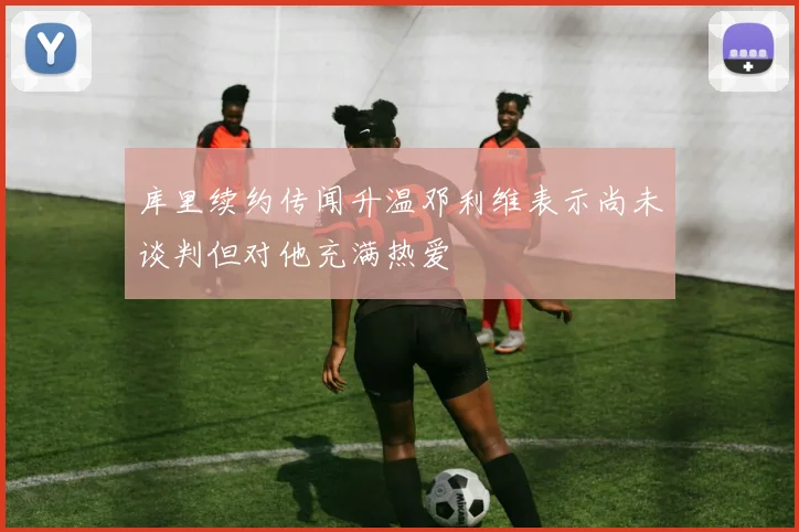 库里续约传闻升温邓利维表示尚未谈判但对他充满热爱