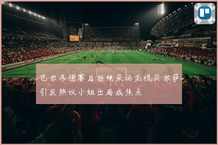 巴尔韦德赛后拒绝采访无视贝尔萨引发热议小组出局成焦点