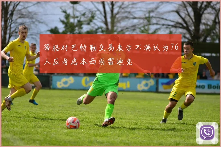 蒂格对巴特勒交易表示不满认为76人应考虑本西或雷迪克