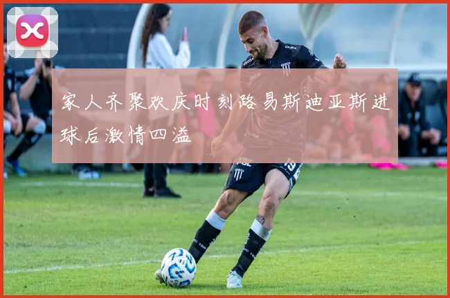 家人齐聚欢庆时刻路易斯迪亚斯进球后激情四溢