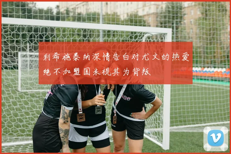 利希施泰纳深情告白对尤文的热爱绝不加盟国米视其为背叛
