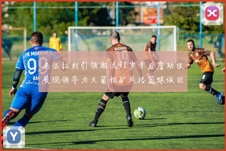 老法拉利引领潮流41岁季后詹助攻展现领导力火箭粗犷风格篮球依旧精彩