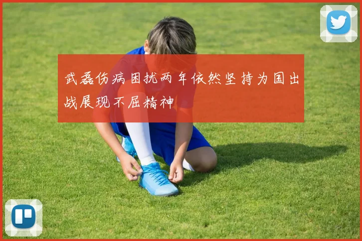 武磊伤病困扰两年依然坚持为国出战展现不屈精神
