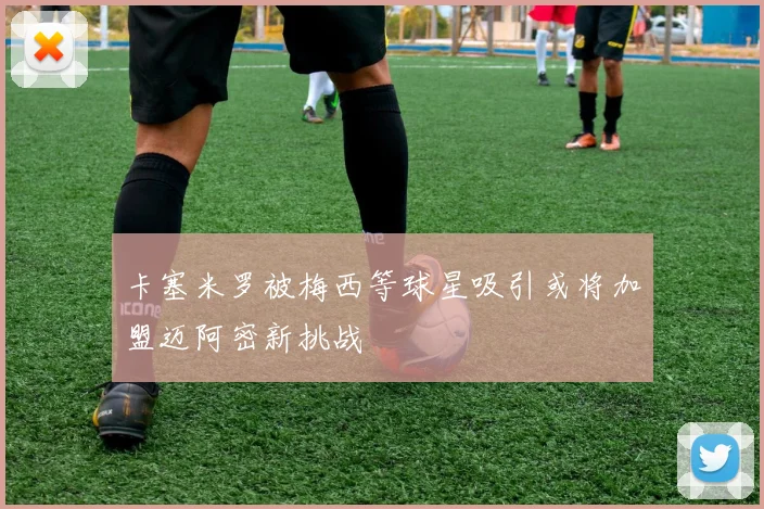 卡塞米罗被梅西等球星吸引或将加盟迈阿密新挑战