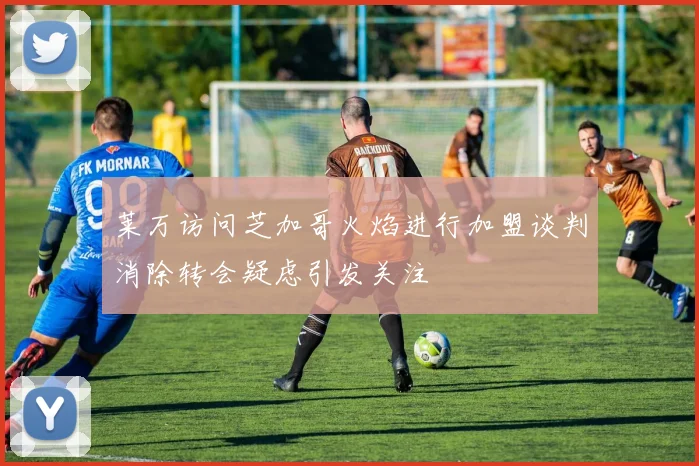 莱万访问芝加哥火焰进行加盟谈判消除转会疑虑引发关注