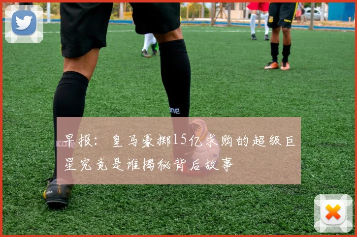 早报：皇马豪掷15亿求购的超级巨星究竟是谁揭秘背后故事