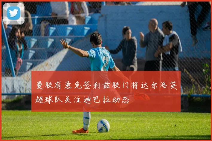 曼联有意免签利兹联门将达尔洛英超球队关注迪巴拉动态