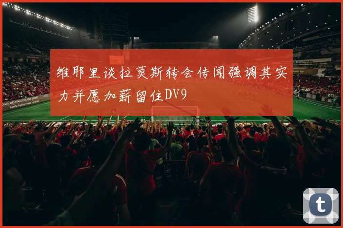 维耶里谈拉莫斯转会传闻强调其实力并愿加薪留住DV9