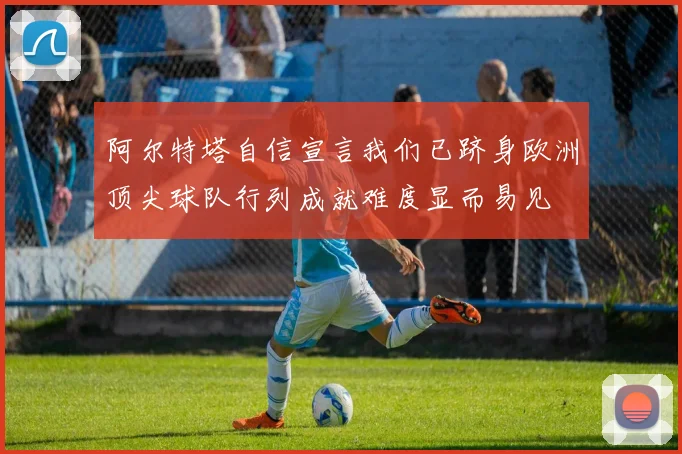 阿尔特塔自信宣言我们已跻身欧洲顶尖球队行列成就难度显而易见
