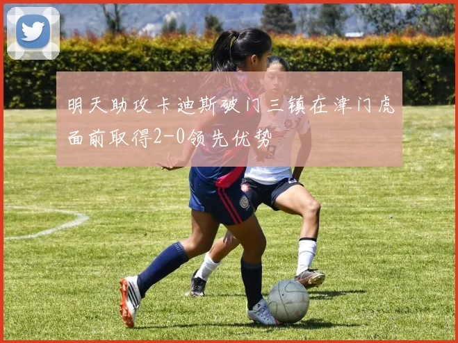 明天助攻卡迪斯破门三镇在津门虎面前取得2-0领先优势