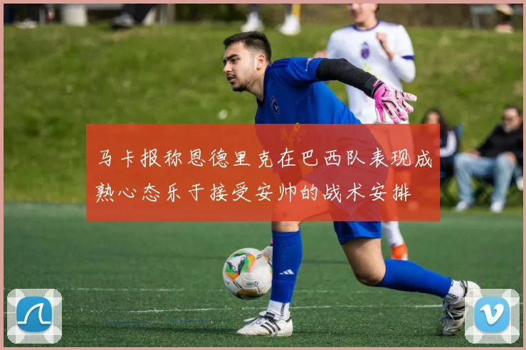 马卡报称恩德里克在巴西队表现成熟心态乐于接受安帅的战术安排