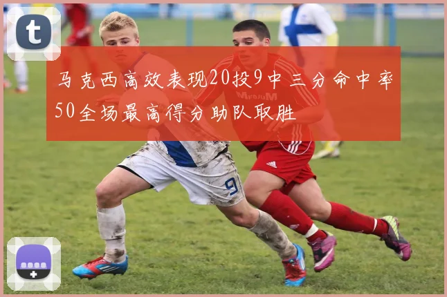 马克西高效表现20投9中三分命中率50全场最高得分助队取胜