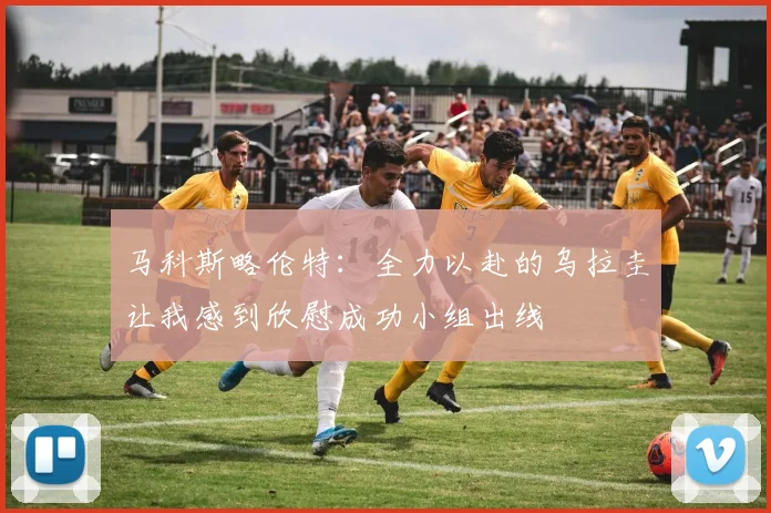 马科斯略伦特：全力以赴的乌拉圭让我感到欣慰成功小组出线