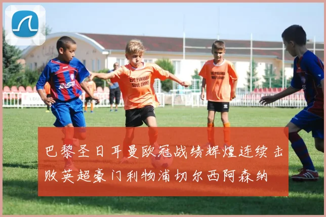 巴黎圣日耳曼欧冠战绩辉煌连续击败英超豪门利物浦切尔西阿森纳
