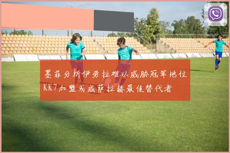 墨菲分析伊劳拉难以威胁冠军地位KK7加盟或成萨拉赫最佳替代者
