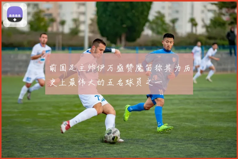 前国足主帅伊万盛赞魔笛称其为历史上最伟大的五名球员之一