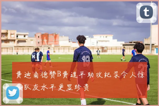 费迪南德赞B费追平助攻纪录令人惊叹队友水平更显珍贵
