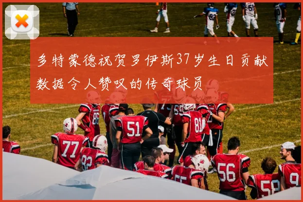 多特蒙德祝贺罗伊斯37岁生日贡献数据令人赞叹的传奇球员