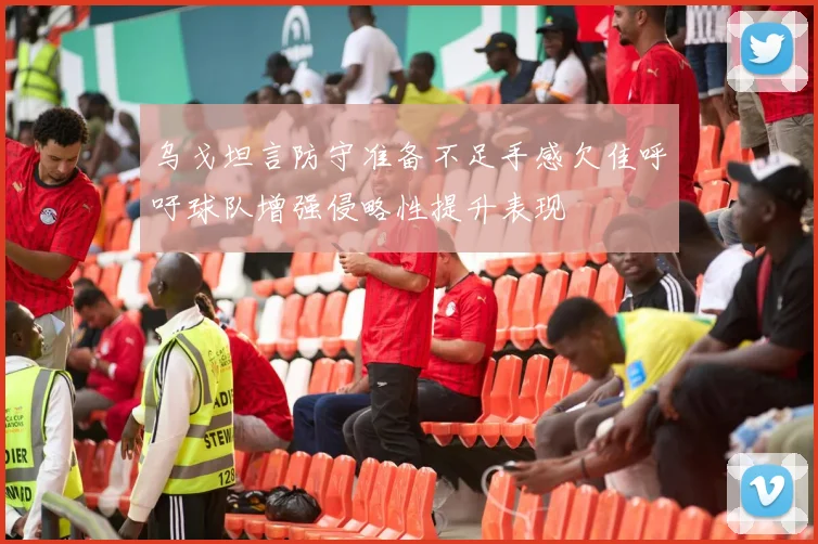 乌戈坦言防守准备不足手感欠佳呼吁球队增强侵略性提升表现