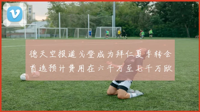 德天空报道戈登成为拜仁夏季转会首选预计费用在六千万至七千万欧元之间