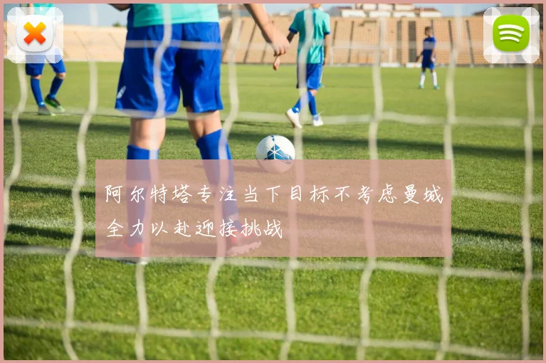 阿尔特塔专注当下目标不考虑曼城全力以赴迎接挑战