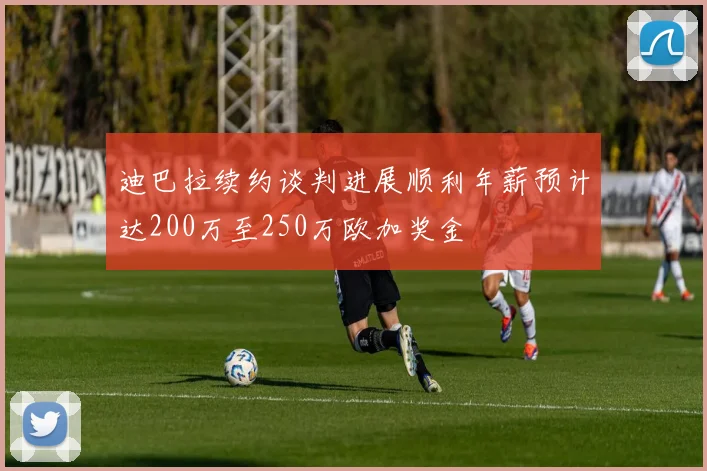 迪巴拉续约谈判进展顺利年薪预计达200万至250万欧加奖金