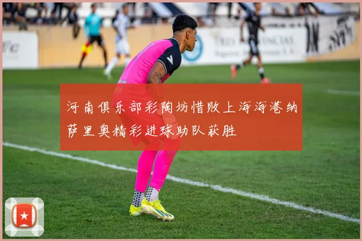 河南俱乐部彩陶坊惜败上海海港纳萨里奥精彩进球助队获胜
