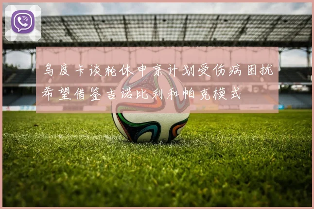 乌度卡谈轮休申京计划受伤病困扰希望借鉴吉诺比利和帕克模式