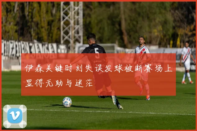 伊森关键时刻失误发球被断赛场上显得无助与迷茫